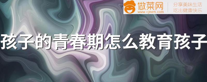 孩子的青春期怎么教育孩子 千万别用错了方法