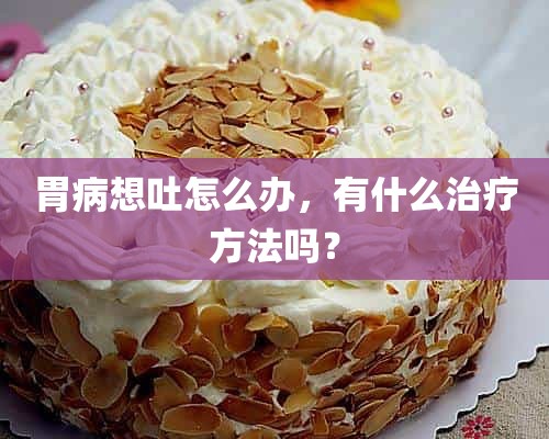 胃病想吐怎么办，有什么治疗方法吗？